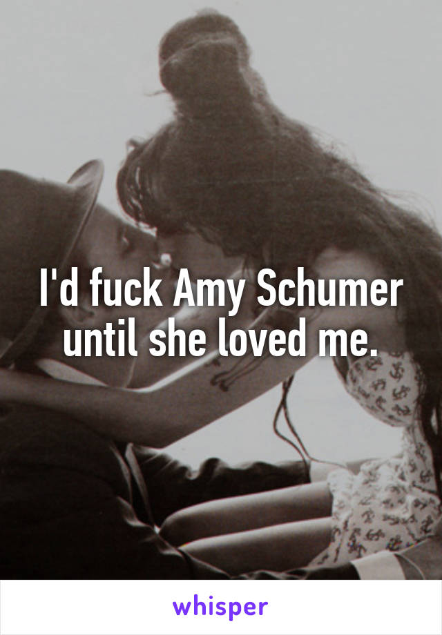 I'd fuck Amy Schumer until she loved me.