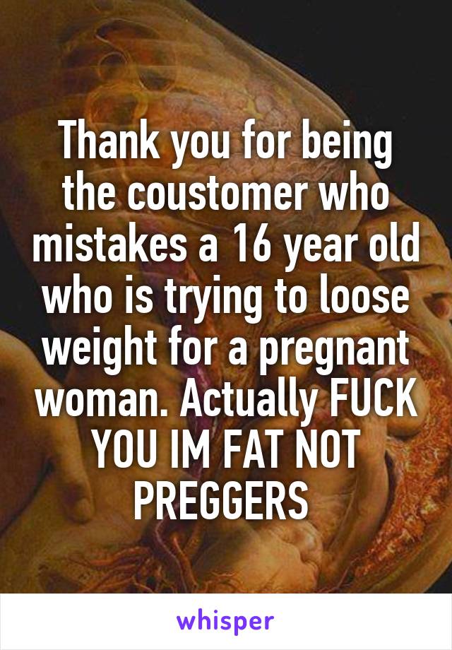 Thank you for being the coustomer who mistakes a 16 year old who is trying to loose weight for a pregnant woman. Actually FUCK YOU IM FAT NOT PREGGERS 