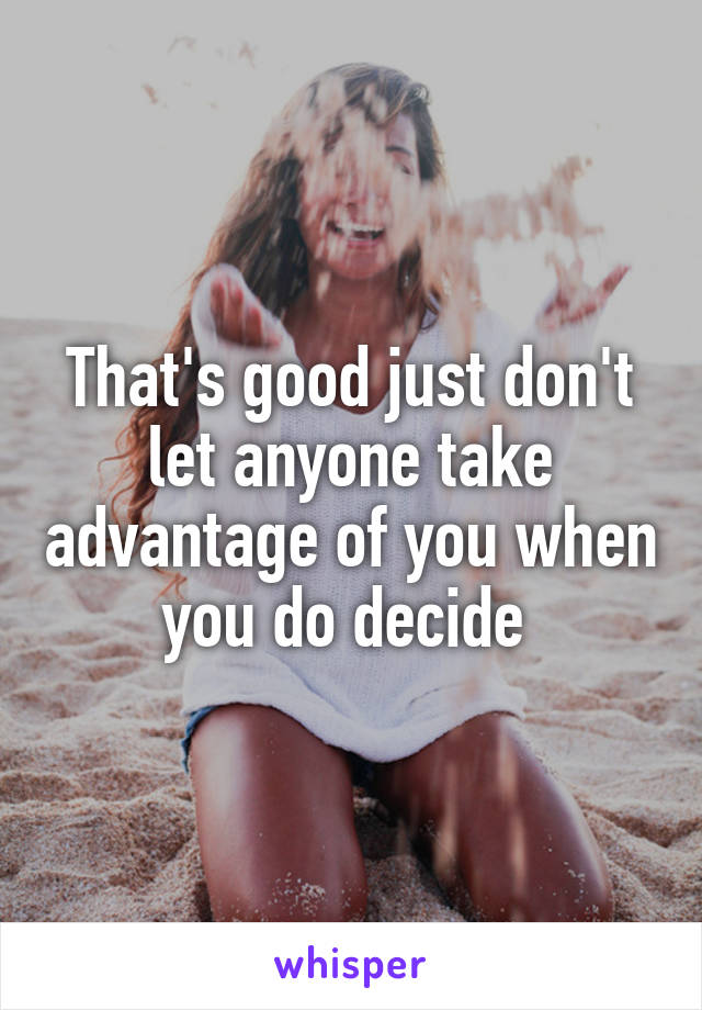 That's good just don't let anyone take advantage of you when you do decide 