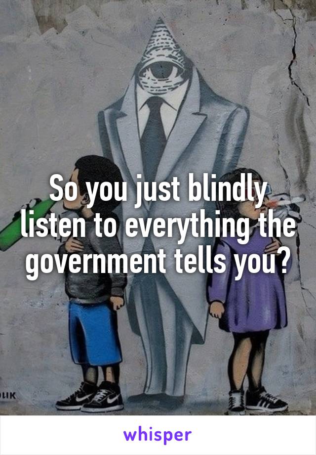 So you just blindly listen to everything the government tells you?