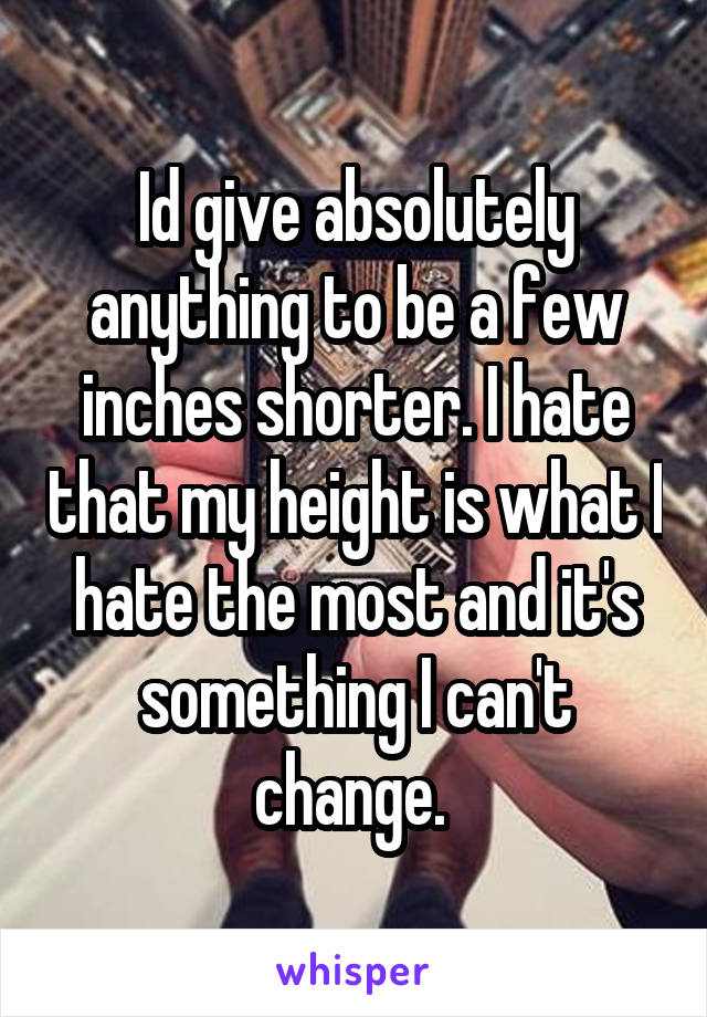 Id give absolutely anything to be a few inches shorter. I hate that my height is what I hate the most and it's something I can't change. 