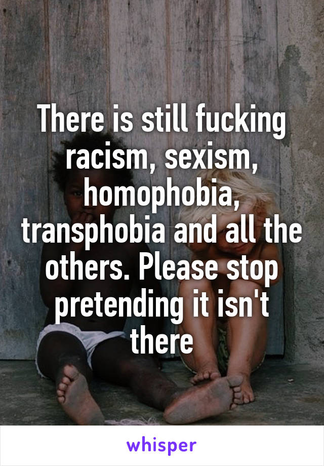 There is still fucking racism, sexism, homophobia, transphobia and all the others. Please stop pretending it isn't there