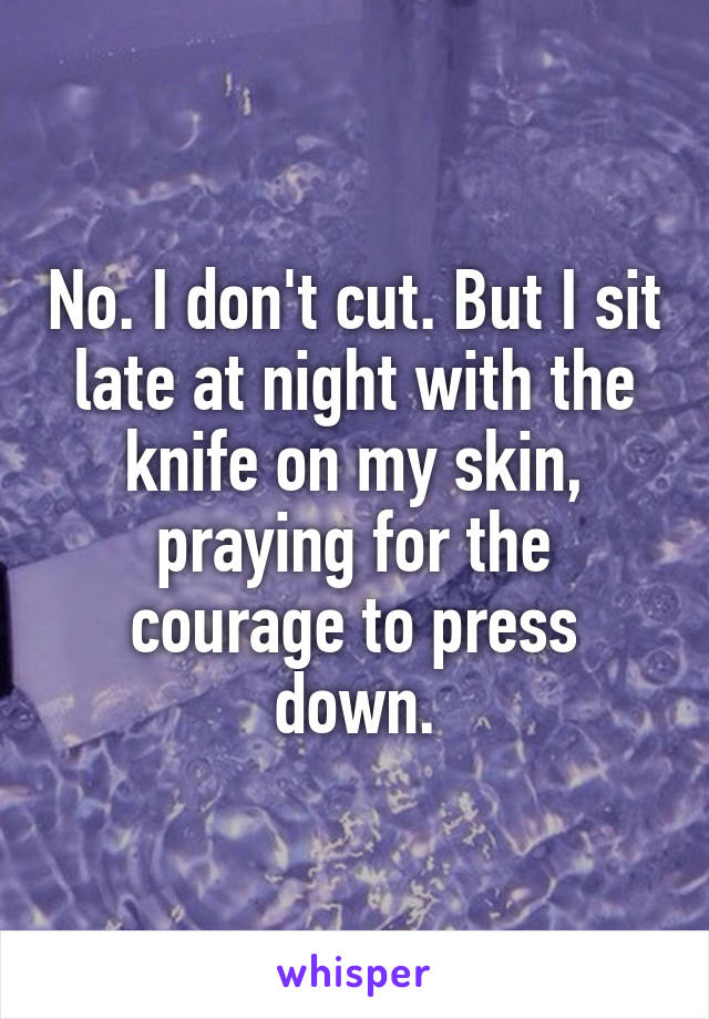 No. I don't cut. But I sit late at night with the knife on my skin, praying for the courage to press down.
