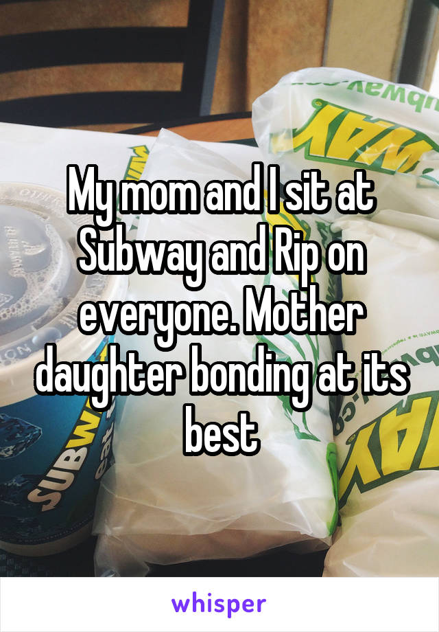 My mom and I sit at Subway and Rip on everyone. Mother daughter bonding at its best