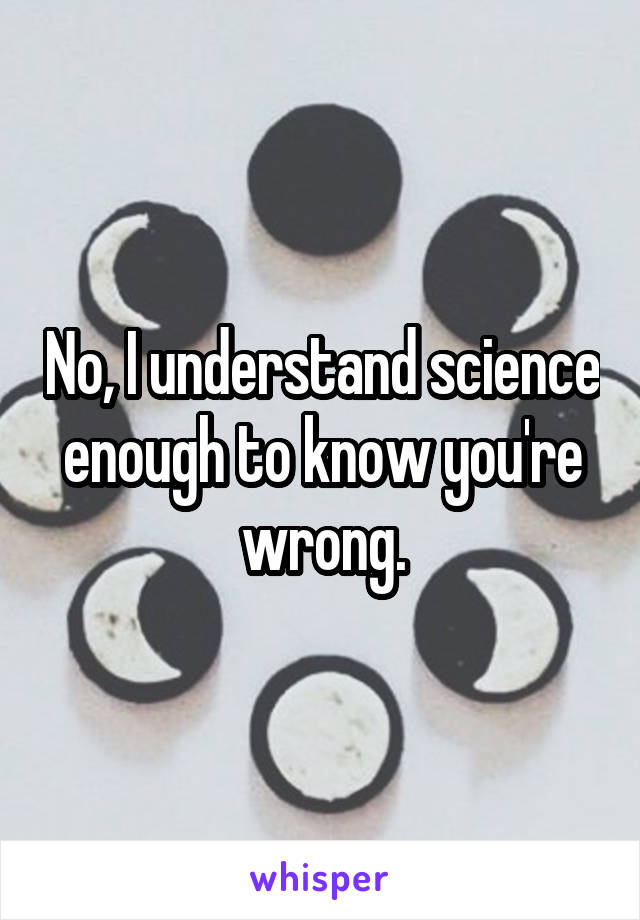 No, I understand science enough to know you're wrong.