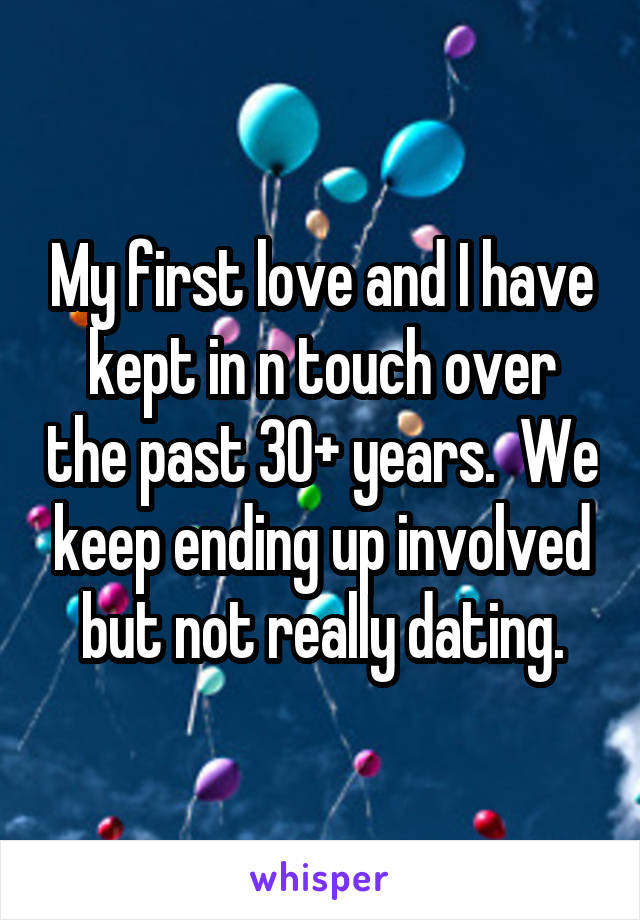 My first love and I have kept in n touch over the past 30+ years.  We keep ending up involved but not really dating.