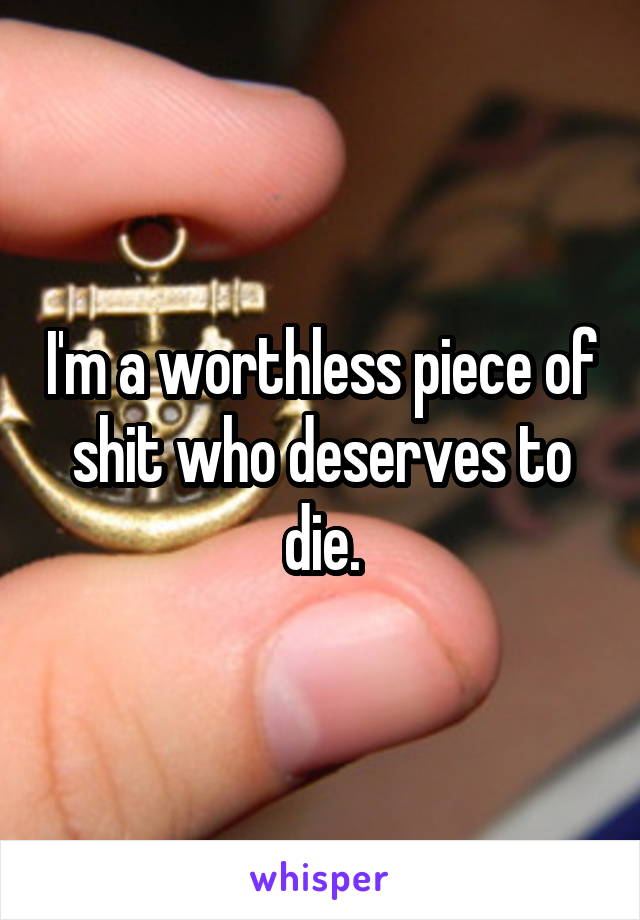 I'm a worthless piece of shit who deserves to die.