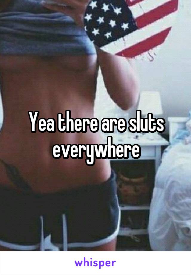 Yea there are sluts everywhere