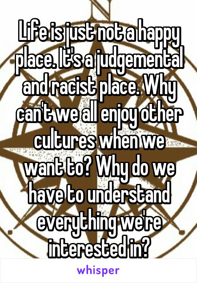 Life is just not a happy place. It's a judgemental and racist place. Why can't we all enjoy other cultures when we want to? Why do we have to understand everything we're interested in?