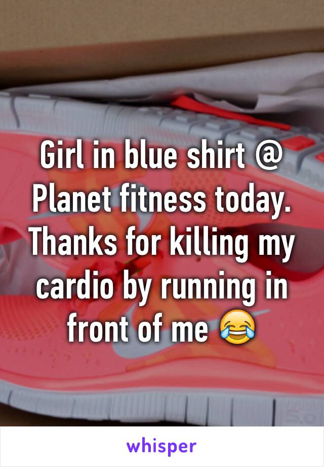 Girl in blue shirt @ Planet fitness today. Thanks for killing my cardio by running in front of me 😂 
