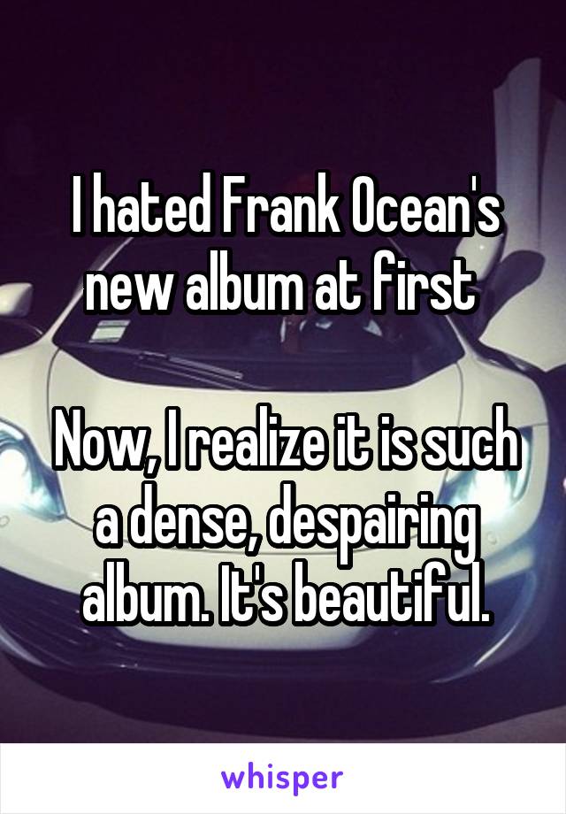 I hated Frank Ocean's new album at first 

Now, I realize it is such a dense, despairing album. It's beautiful.