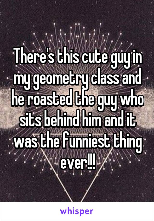 There's this cute guy in my geometry class and he roasted the guy who sits behind him and it was the funniest thing ever!!!