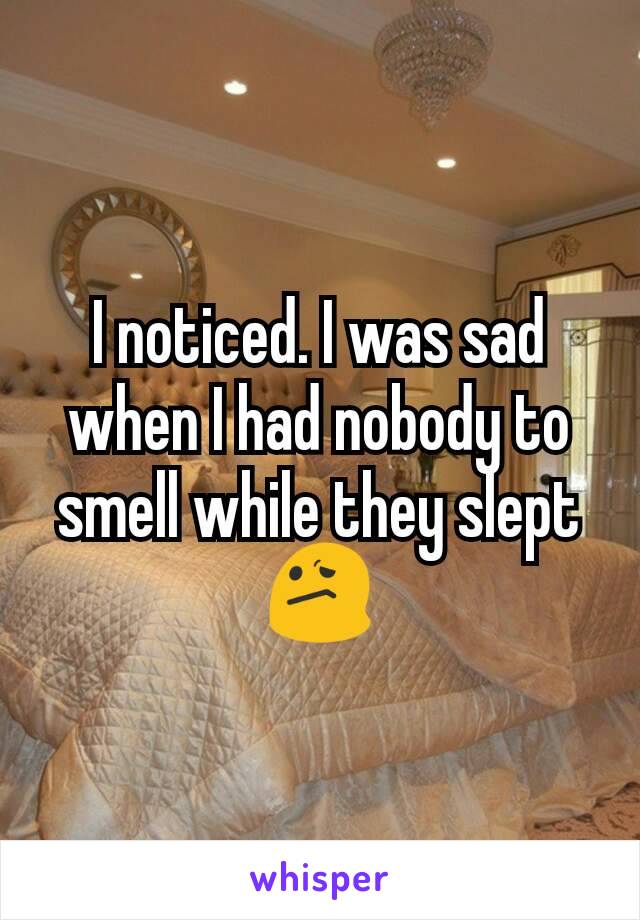 I noticed. I was sad when I had nobody to smell while they slept😕