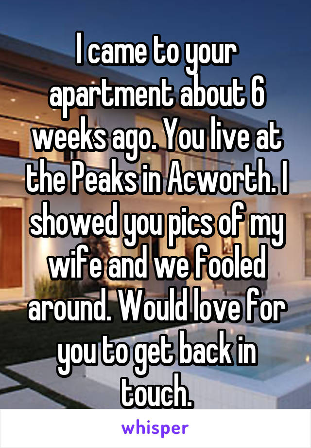 I came to your apartment about 6 weeks ago. You live at the Peaks in Acworth. I showed you pics of my wife and we fooled around. Would love for you to get back in touch.