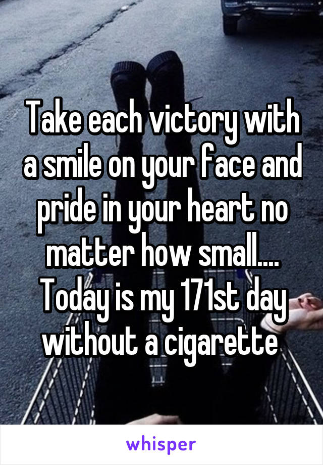 Take each victory with a smile on your face and pride in your heart no matter how small.... Today is my 171st day without a cigarette 