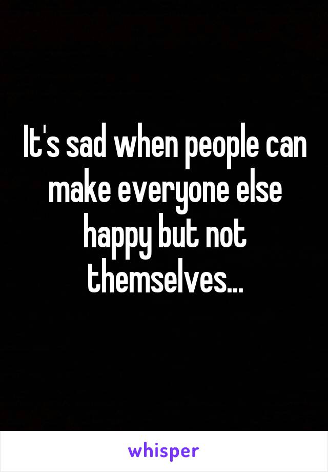 It's sad when people can make everyone else happy but not themselves...

