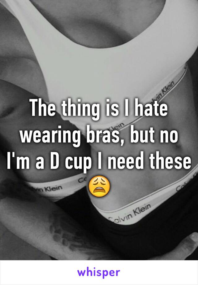 The thing is I hate wearing bras, but no I'm a D cup I need these 😩