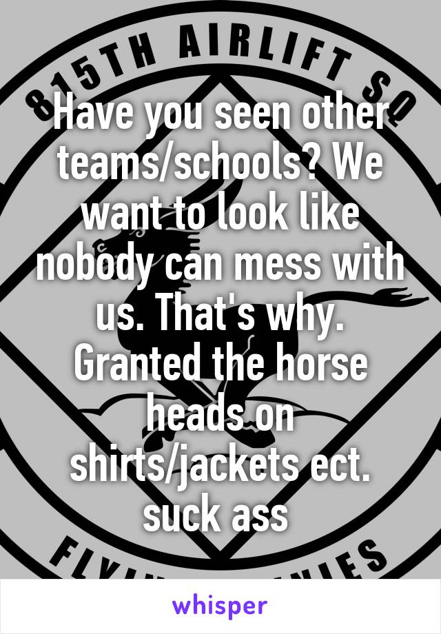 Have you seen other teams/schools? We want to look like nobody can mess with us. That's why. Granted the horse heads on shirts/jackets ect. suck ass 