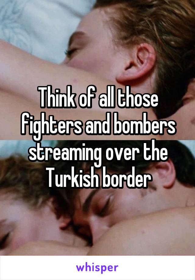 Think of all those fighters and bombers streaming over the Turkish border