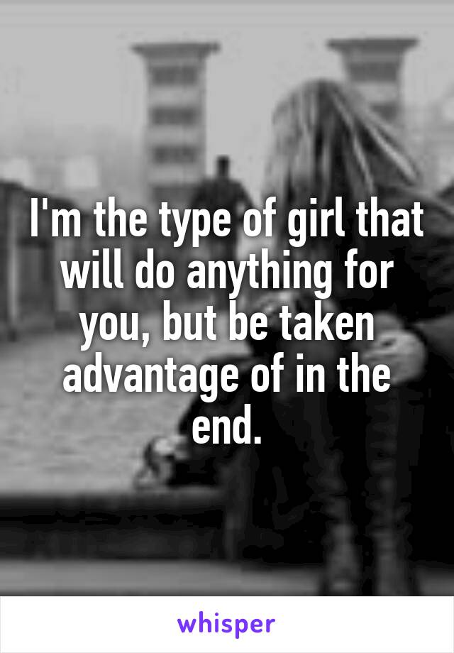 I'm the type of girl that will do anything for you, but be taken advantage of in the end.