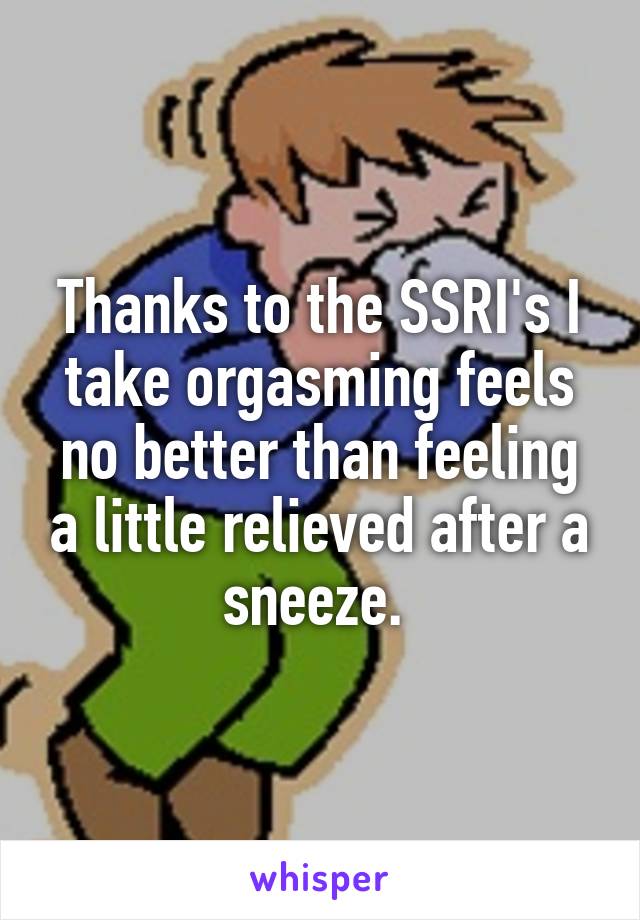 Thanks to the SSRI's I take orgasming feels no better than feeling a little relieved after a sneeze. 