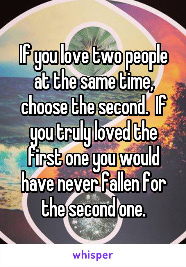 If you love two people at the same time, choose the second.  If you truly loved the first one you would have never fallen for the second one.