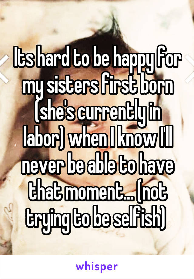 Its hard to be happy for my sisters first born (she's currently in labor) when I know I'll never be able to have that moment... (not trying to be selfish) 