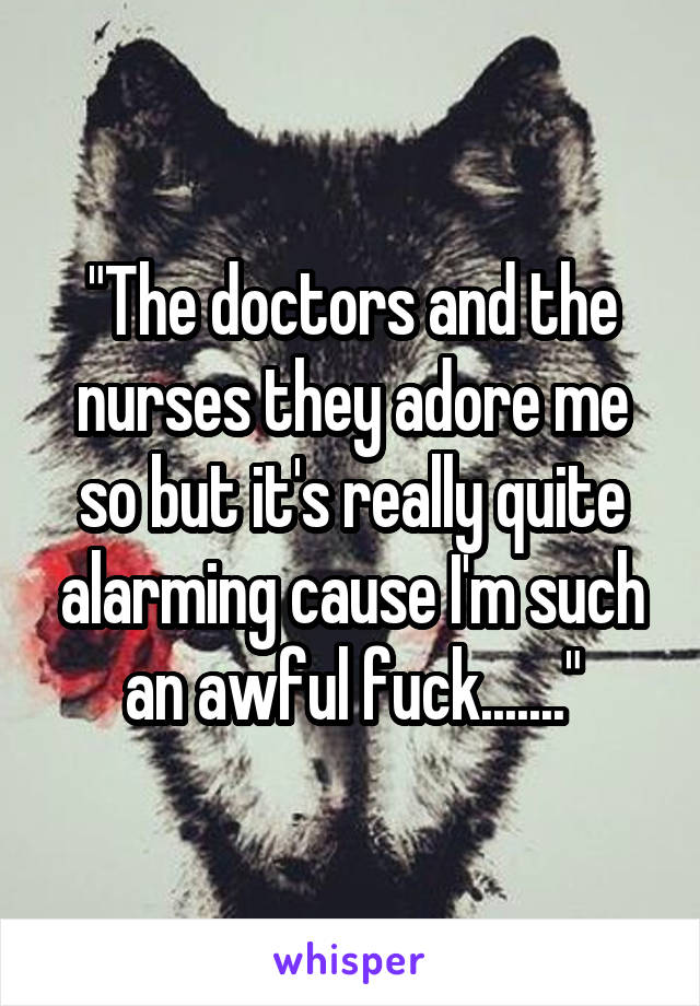 "The doctors and the nurses they adore me so but it's really quite alarming cause I'm such an awful fuck......."