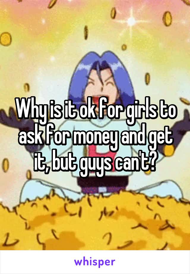 Why is it ok for girls to ask for money and get it, but guys can't?