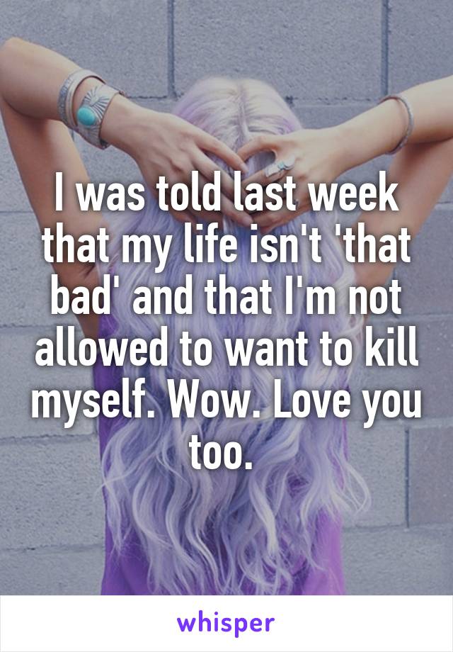 I was told last week that my life isn't 'that bad' and that I'm not allowed to want to kill myself. Wow. Love you too. 