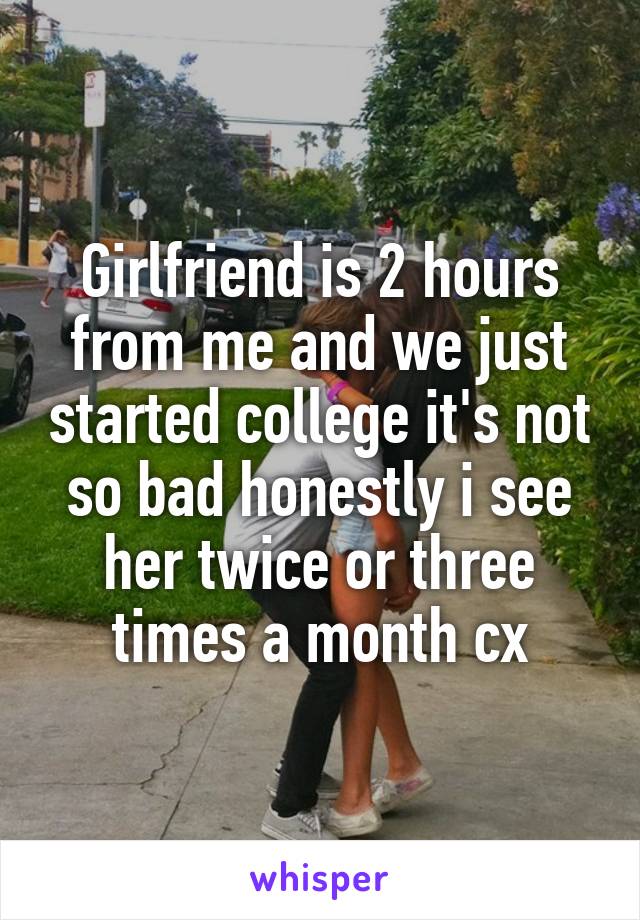 Girlfriend is 2 hours from me and we just started college it's not so bad honestly i see her twice or three times a month cx
