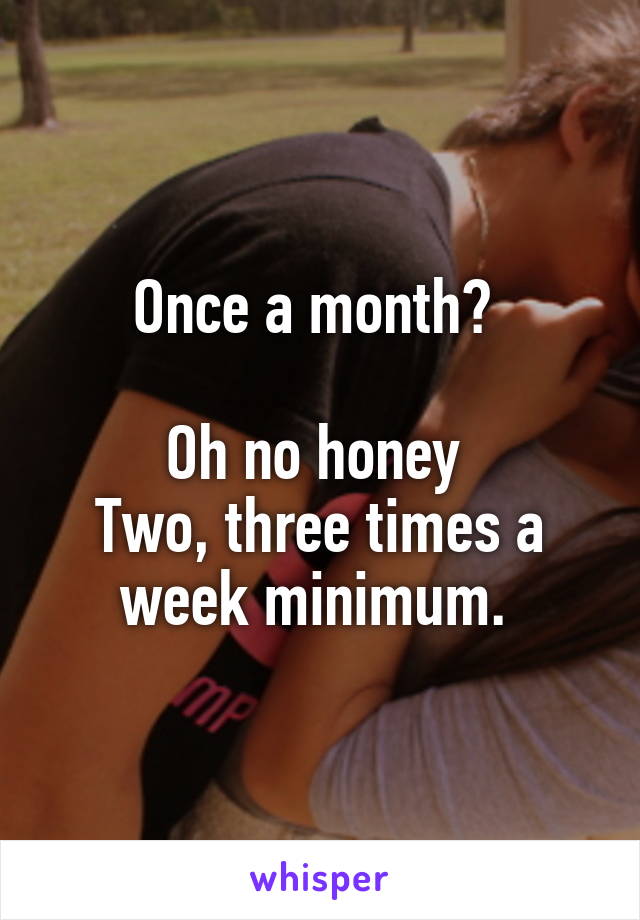 Once a month? 

Oh no honey 
Two, three times a week minimum. 