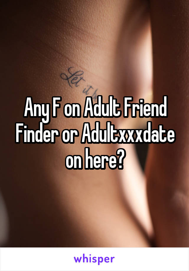Any F on Adult Friend Finder or Adultxxxdate on here?