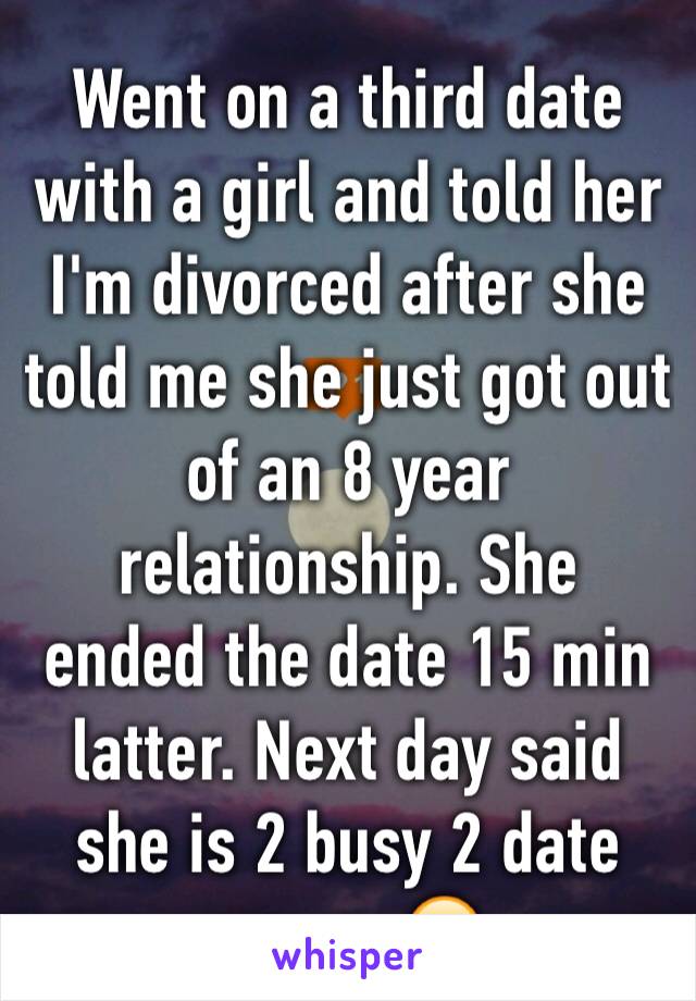Went on a third date with a girl and told her I'm divorced after she told me she just got out of an 8 year relationship. She  ended the date 15 min latter. Next day said she is 2 busy 2 date anyone😕