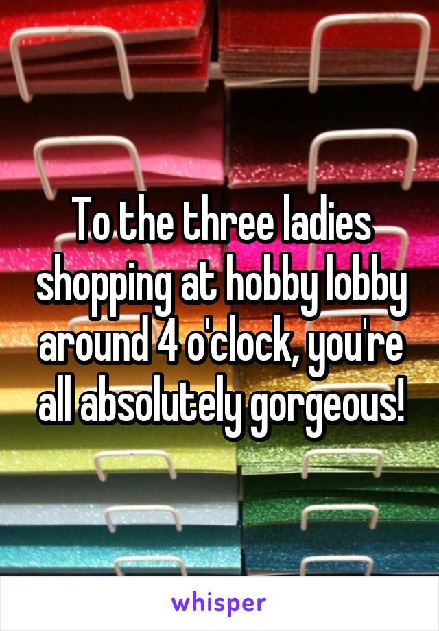 To the three ladies shopping at hobby lobby around 4 o'clock, you're all absolutely gorgeous!