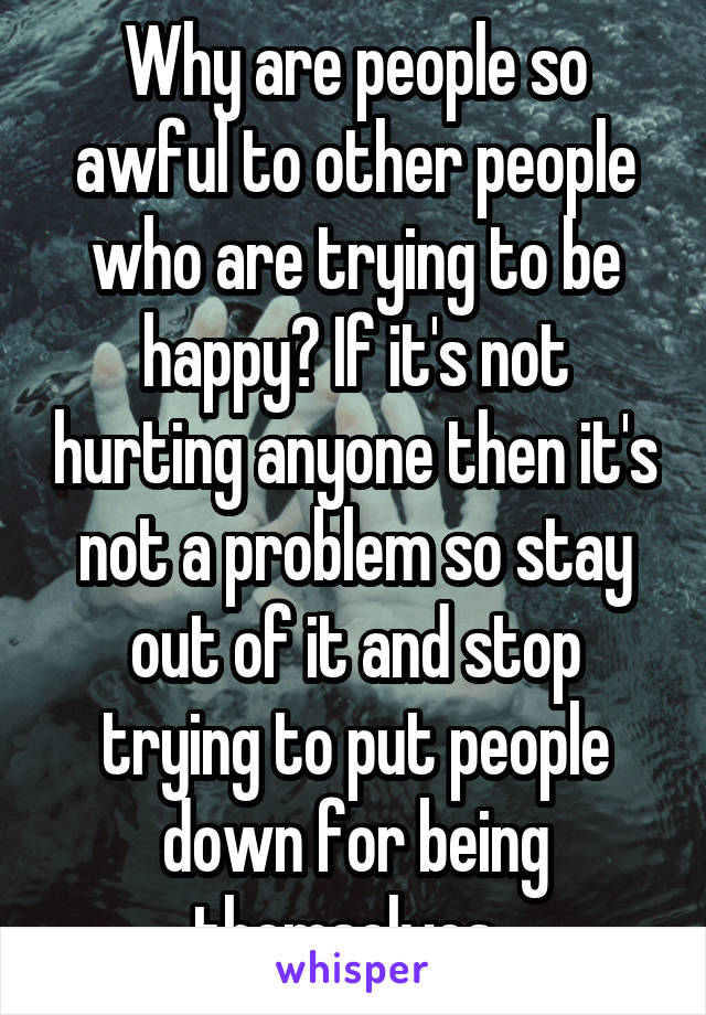 Why are people so awful to other people who are trying to be happy? If it's not hurting anyone then it's not a problem so stay out of it and stop trying to put people down for being themselves. 