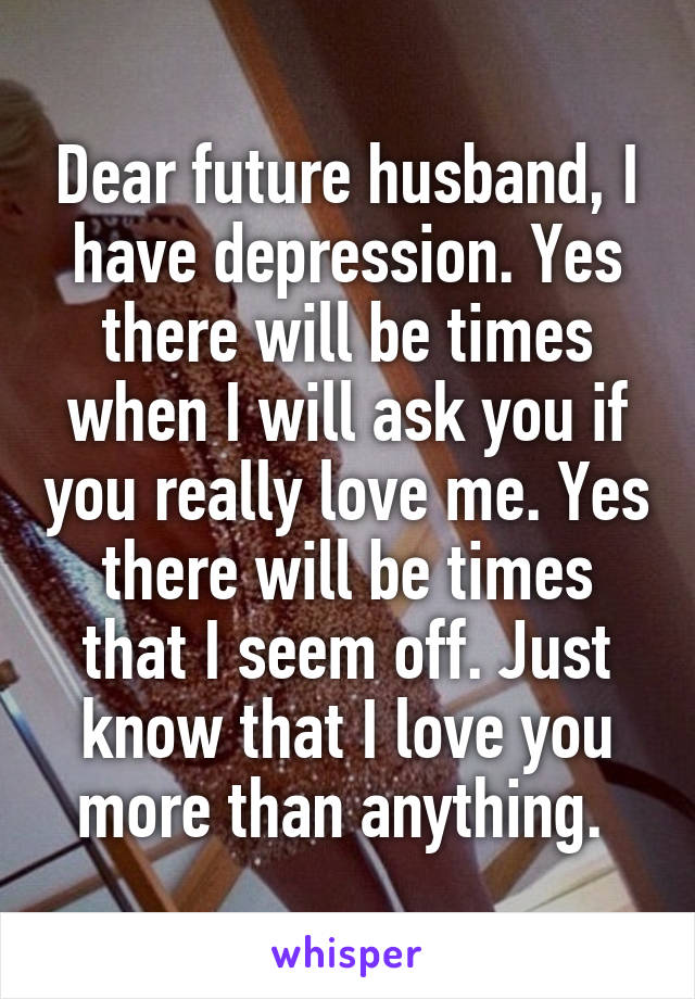 Dear future husband, I have depression. Yes there will be times when I will ask you if you really love me. Yes there will be times that I seem off. Just know that I love you more than anything. 