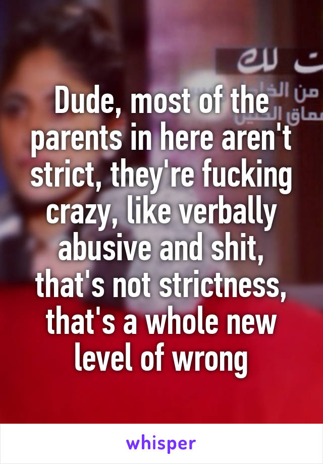 Dude, most of the parents in here aren't strict, they're fucking crazy, like verbally abusive and shit, that's not strictness, that's a whole new level of wrong