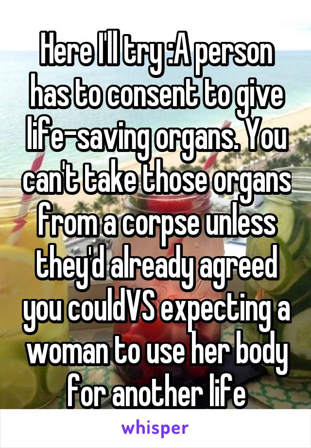 Here I'll try :A person has to consent to give life-saving organs. You can't take those organs from a corpse unless they'd already agreed you couldVS expecting a woman to use her body for another life