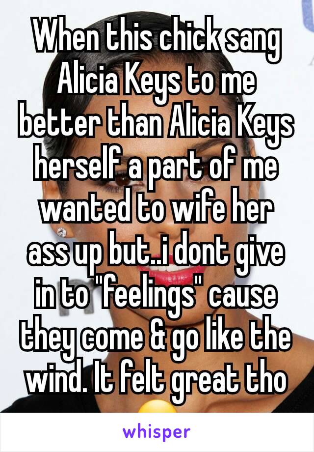 When this chick sang Alicia Keys to me better than Alicia Keys herself a part of me wanted to wife her ass up but..i dont give in to "feelings" cause they come & go like the wind. It felt great tho ðŸ˜�