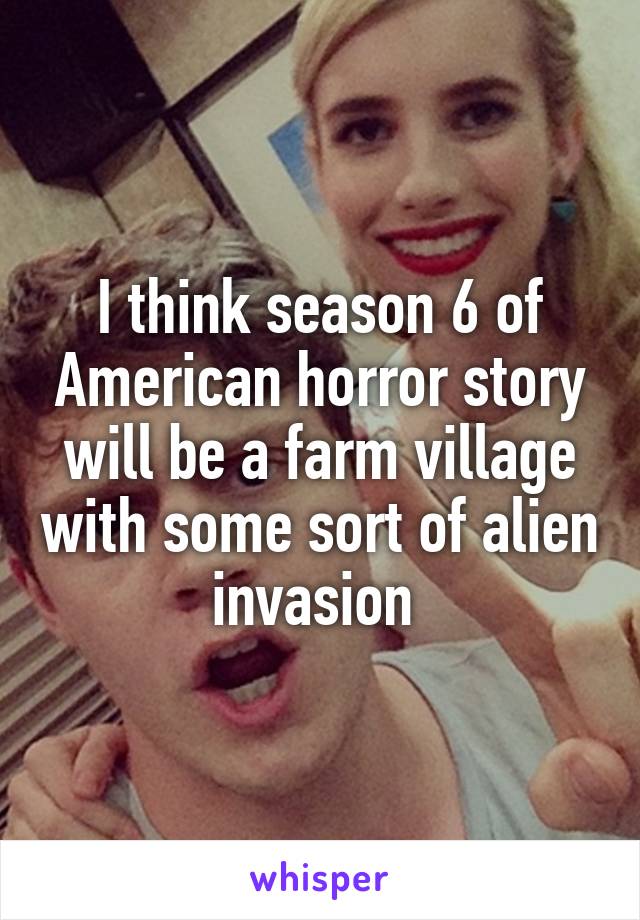 I think season 6 of American horror story will be a farm village with some sort of alien invasion 