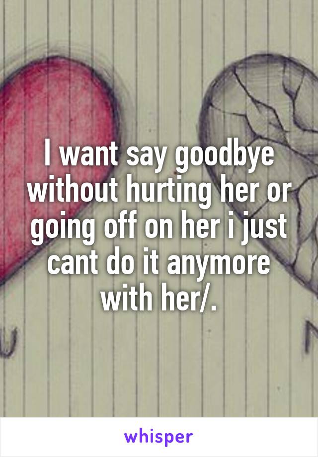 I want say goodbye without hurting her or going off on her i just cant do it anymore with her/.\