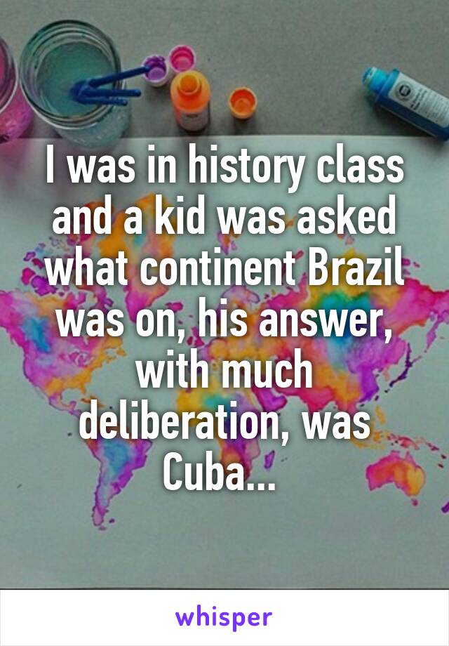 I was in history class and a kid was asked what continent Brazil was on, his answer, with much deliberation, was Cuba... 