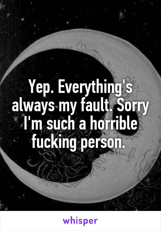 Yep. Everything's always my fault. Sorry I'm such a horrible fucking person. 
