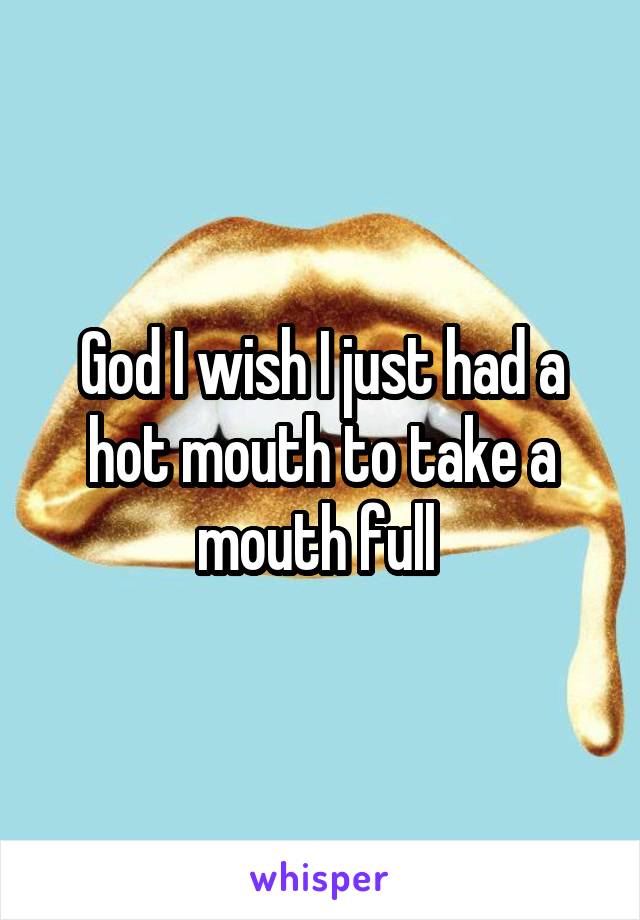 God I wish I just had a hot mouth to take a mouth full 