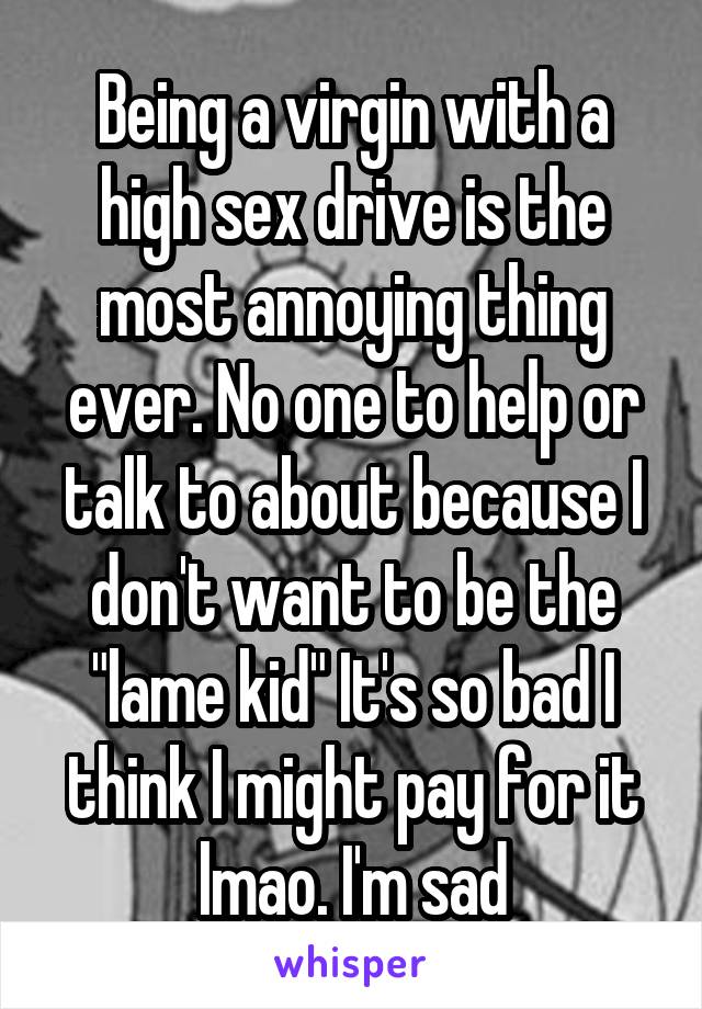 Being a virgin with a high sex drive is the most annoying thing ever. No one to help or talk to about because I don't want to be the "lame kid" It's so bad I think I might pay for it lmao. I'm sad