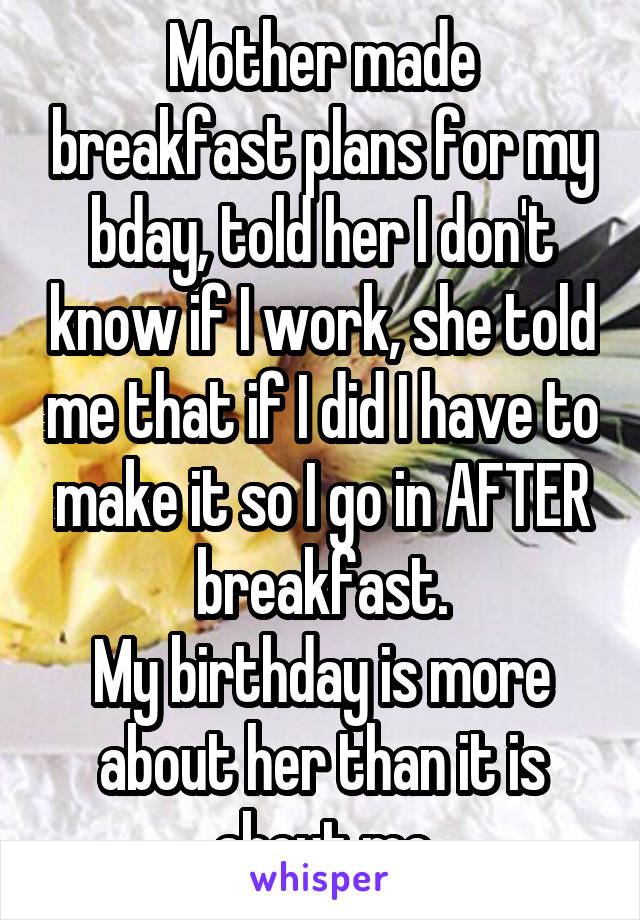 Mother made breakfast plans for my bday, told her I don't know if I work, she told me that if I did I have to make it so I go in AFTER breakfast.
My birthday is more about her than it is about me