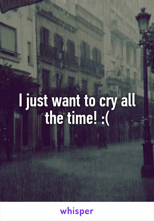 I just want to cry all the time! :(