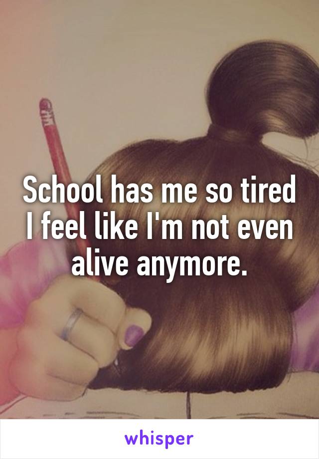School has me so tired I feel like I'm not even alive anymore.