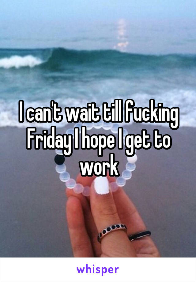 I can't wait till fucking Friday I hope I get to work